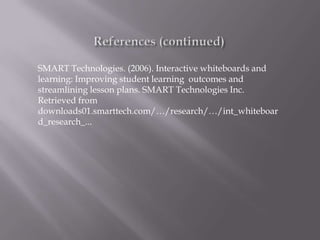 SMART Technologies. (2006). Interactive whiteboards and
learning: Improving student learning outcomes and
streamlining lesson plans. SMART Technologies Inc.
Retrieved from
downloads01.smarttech.com/…/research/…/int_whiteboar
d_research_...
 