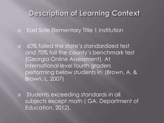    East Side Elementary Title 1 institution

    60% failed the state’s standardized test
    and 70% fail the county’s benchmark test
    (Georgia Online Assessment). At
    International level fourth graders
    performing below students in (Brown, A. &
    Brown, L. 2007)

    Students exceeding standards in all
    subjects except math ( GA. Department of
    Education, 2012).
 