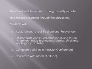 The Creative Solutions Math program will promote

and measure learning through the objectives.

Students will:-

    Apply lessons to real life situations (Relevance)

    Demonstrate continued attention during lesson
     (Attention). Utilize technology, games, small and
     whole group activities.

    Complete activities in module (Confidence)

    Corporate with others (Attitude)
 