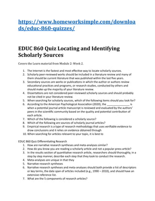 https://www.homeworksimple.com/downloa
ds/educ-860-quizzes/
EDUC 860 Quiz Locating and Identifying
Scholarly Sources
Covers the Learn material from Module 2: Week 2.
1. The Internet is the fastest and most effective way to locate scholarly sources.
2. Scholarly peer-reviewed works should be included in a literature review and many of
them should be current literature that was published within the last five years.
3. Secondary sources are works or publications in which the author or authors review
educational practices and programs, or research studies, conducted by others and
should make up the majority of your literature review.
4. Dissertations are not considered peer-reviewed scholarly sources and should probably
not be cited in your literature review.
5. When searching for scholarly sources, which of the following items should you look for?
6. According to the American Psychological Association (2020), the _______________ is
when a potential journal article manuscript is reviewed and evaluated by the authors’
peers in the scientific community based on the quality and potential contribution of
each article.
7. Which of the following is considered a scholarly source?
8. Which of the following are sources of scholarly journal articles?
9. Empirical research is a type of research methodology that uses verifiable evidence to
draw conclusions and it relies on evidence obtained through
10. When searching for articles relevant to your topic, it is best to
EDUC 860 Quiz Differentiating Research
1. How are narrative research syntheses and meta-analyses similar?
2. How do you know you are reading a scholarly article and not a popular press article?
3. In the results section of quantitative research article, researchers should thoroughly, in a
step by step manner, describe each step that they took to conduct the research.
4. Meta-analyses are unique in that they
5. Narrative research syntheses
6. Narrative research syntheses and meta-analyses should both provide a list of descriptors
or key terms, the date span of articles included (e.g., 1990 – 2010), and should have an
extensive reference list.
7. What are the 5 components of research articles?
 