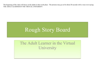 Rough Story Board The Adult Learner in the Virtual University The beginning of the video will focus on the adults in their work place.  The pictures may go on for about 20 seconds with a voice over saying: THE ADULT LEARNER IN THE VIRTUAL UNIVERSITY 