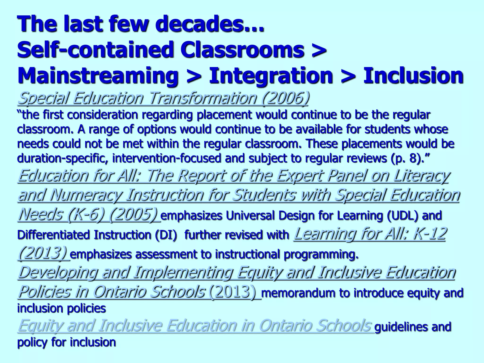 The last few decades…
Self-contained Classrooms >
Mainstreaming > Integration > Inclusion
Special Education Transformation (2006)
“the first consideration regarding placement would continue to be the regular
classroom. A range of options would continue to be available for students whose
needs could not be met within the regular classroom. These placements would be
duration-specific, intervention-focused and subject to regular reviews (p. 8).”
Education for All: The Report of the Expert Panel on Literacy
and Numeracy Instruction for Students with Special Education
Needs (K-6) (2005) emphasizes Universal Design for Learning (UDL) and
Differentiated Instruction (DI) further revised with Learning for All: K-12
(2013) emphasizes assessment to instructional programming.
Developing and Implementing Equity and Inclusive Education
Policies in Ontario Schools (2013) memorandum to introduce equity and
inclusion policies
Equity and Inclusive Education in Ontario Schools guidelines and
policy for inclusion
 