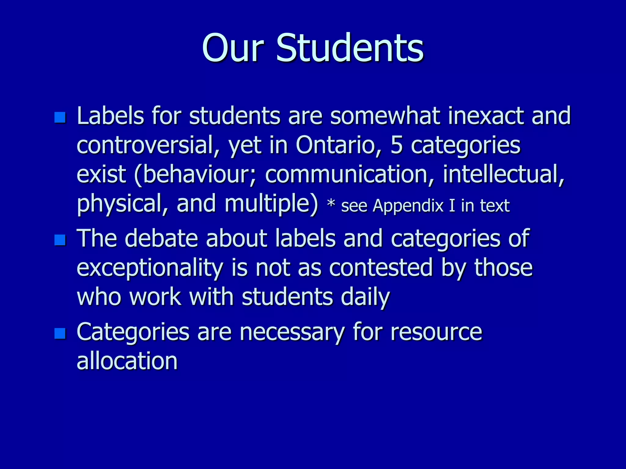 Our Students
 Labels for students are somewhat inexact and
controversial, yet in Ontario, 5 categories
exist (behaviour; communication, intellectual,
physical, and multiple) * see Appendix I in text
 The debate about labels and categories of
exceptionality is not as contested by those
who work with students daily
 Categories are necessary for resource
allocation
 