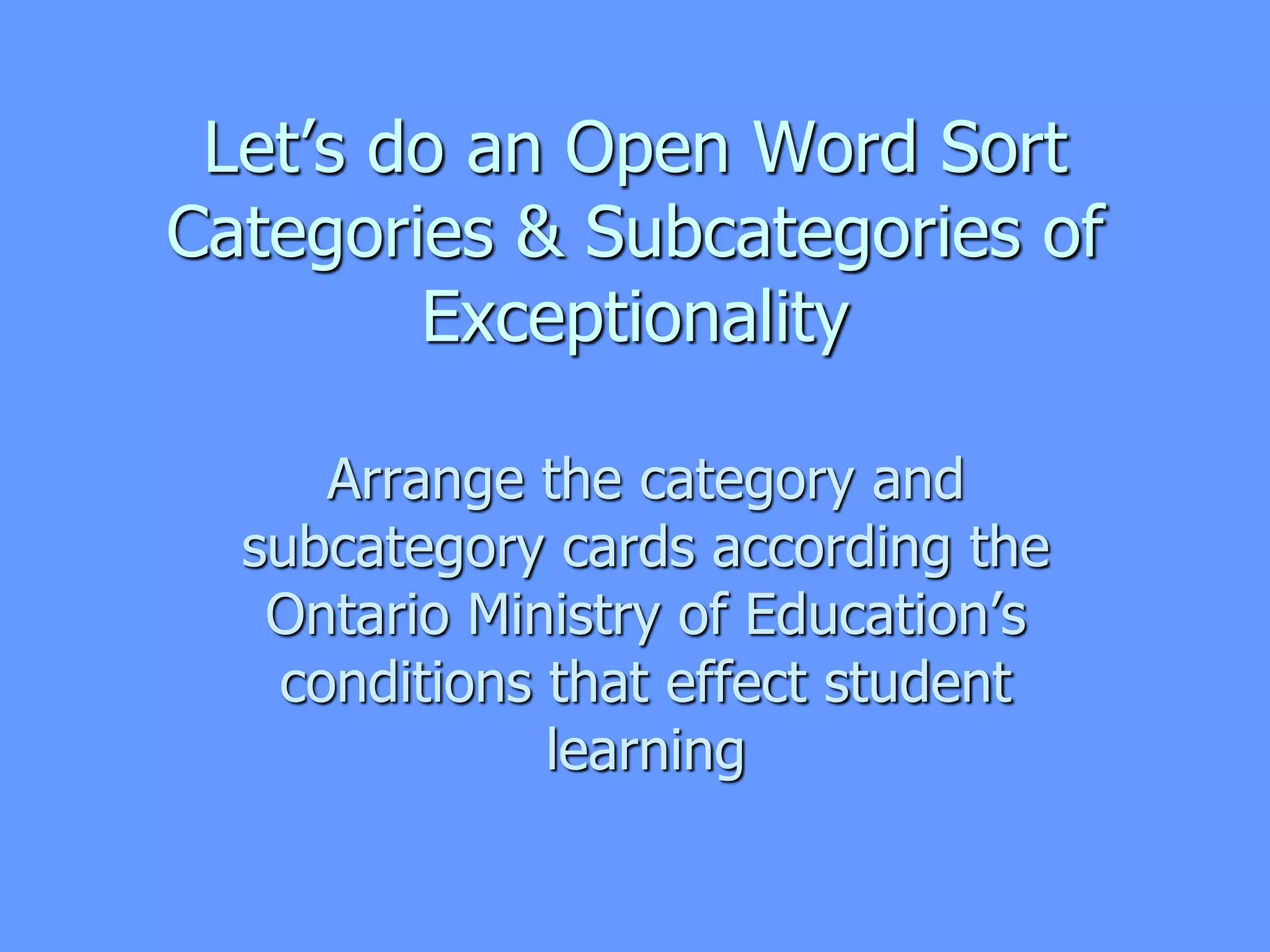 Let’s do an Open Word Sort
Categories & Subcategories of
Exceptionality
Arrange the category and
subcategory cards according the
Ontario Ministry of Education’s
conditions that effect student
learning
 