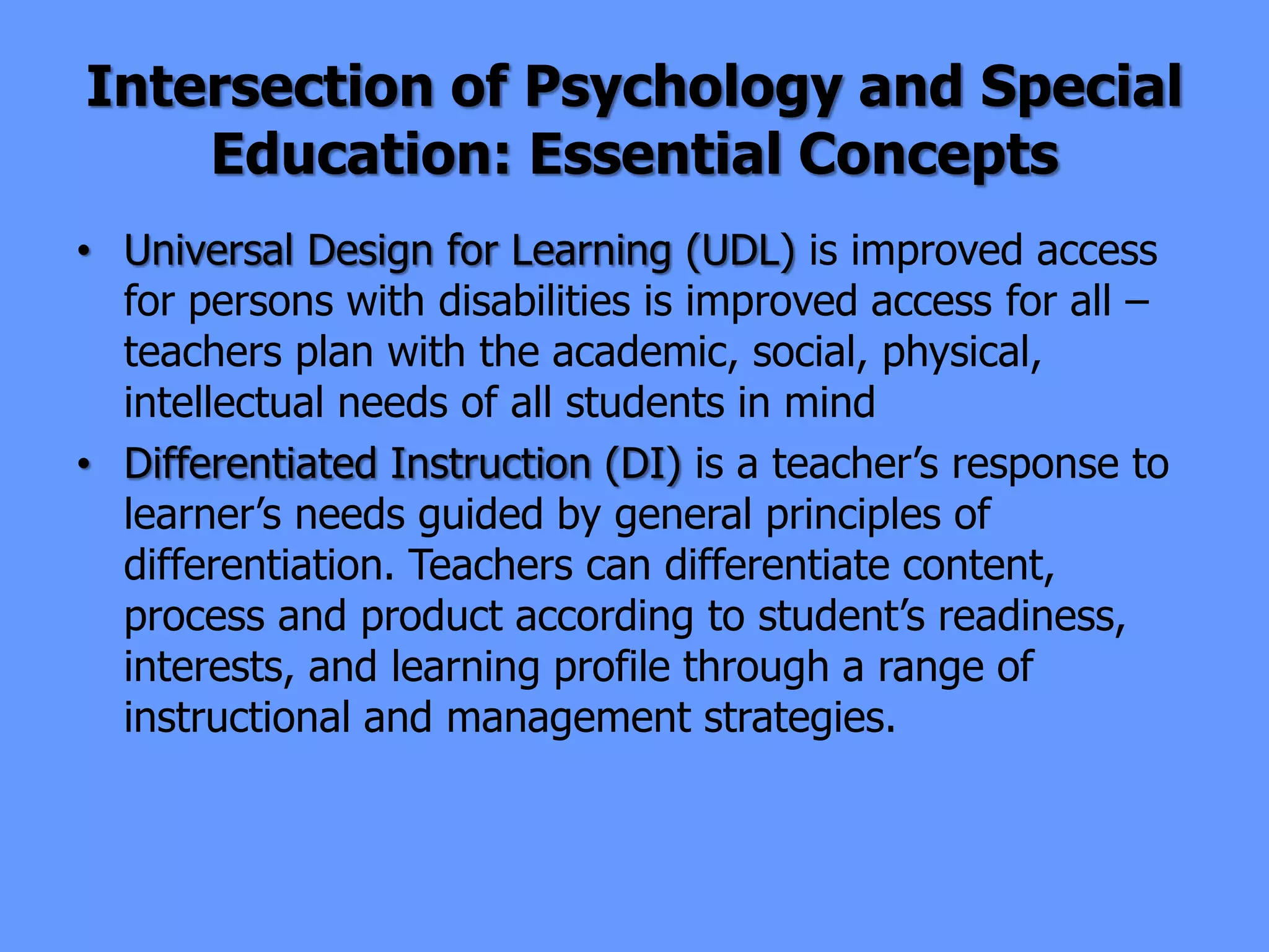 Intersection of Psychology and Special
Education: Essential Concepts
• Universal Design for Learning (UDL) is improved access
for persons with disabilities is improved access for all –
teachers plan with the academic, social, physical,
intellectual needs of all students in mind
• Differentiated Instruction (DI) is a teacher’s response to
learner’s needs guided by general principles of
differentiation. Teachers can differentiate content,
process and product according to student’s readiness,
interests, and learning profile through a range of
instructional and management strategies.
 