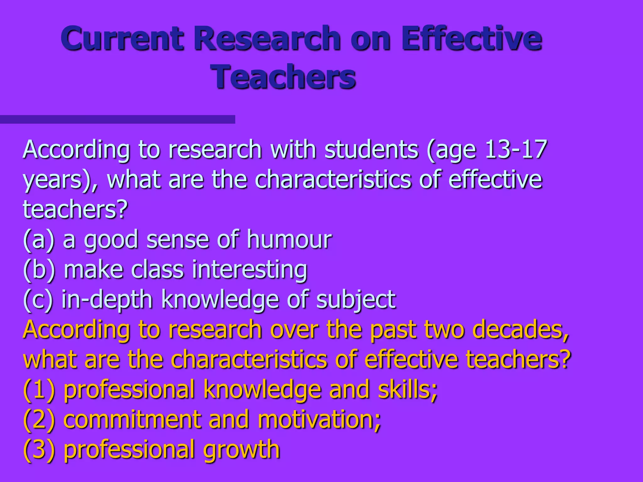 Current Research on Effective
Teachers
According to research with students (age 13-17
years), what are the characteristics of effective
teachers?
(a) a good sense of humour
(b) make class interesting
(c) in-depth knowledge of subject
According to research over the past two decades,
what are the characteristics of effective teachers?
(1) professional knowledge and skills;
(2) commitment and motivation;
(3) professional growth
 