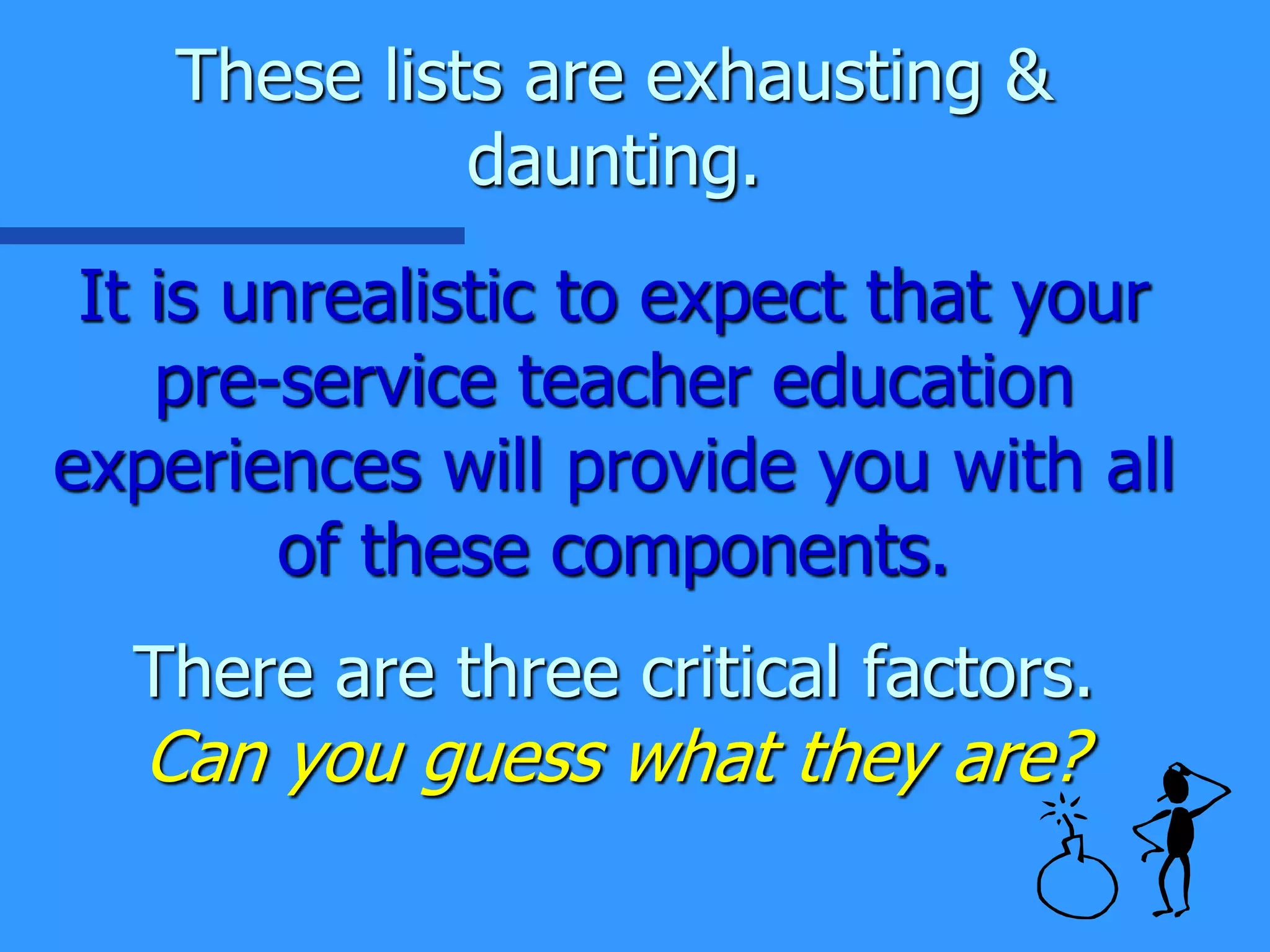 These lists are exhausting &
daunting.
It is unrealistic to expect that your
pre-service teacher education
experiences will provide you with all
of these components.
There are three critical factors.
Can you guess what they are?
 