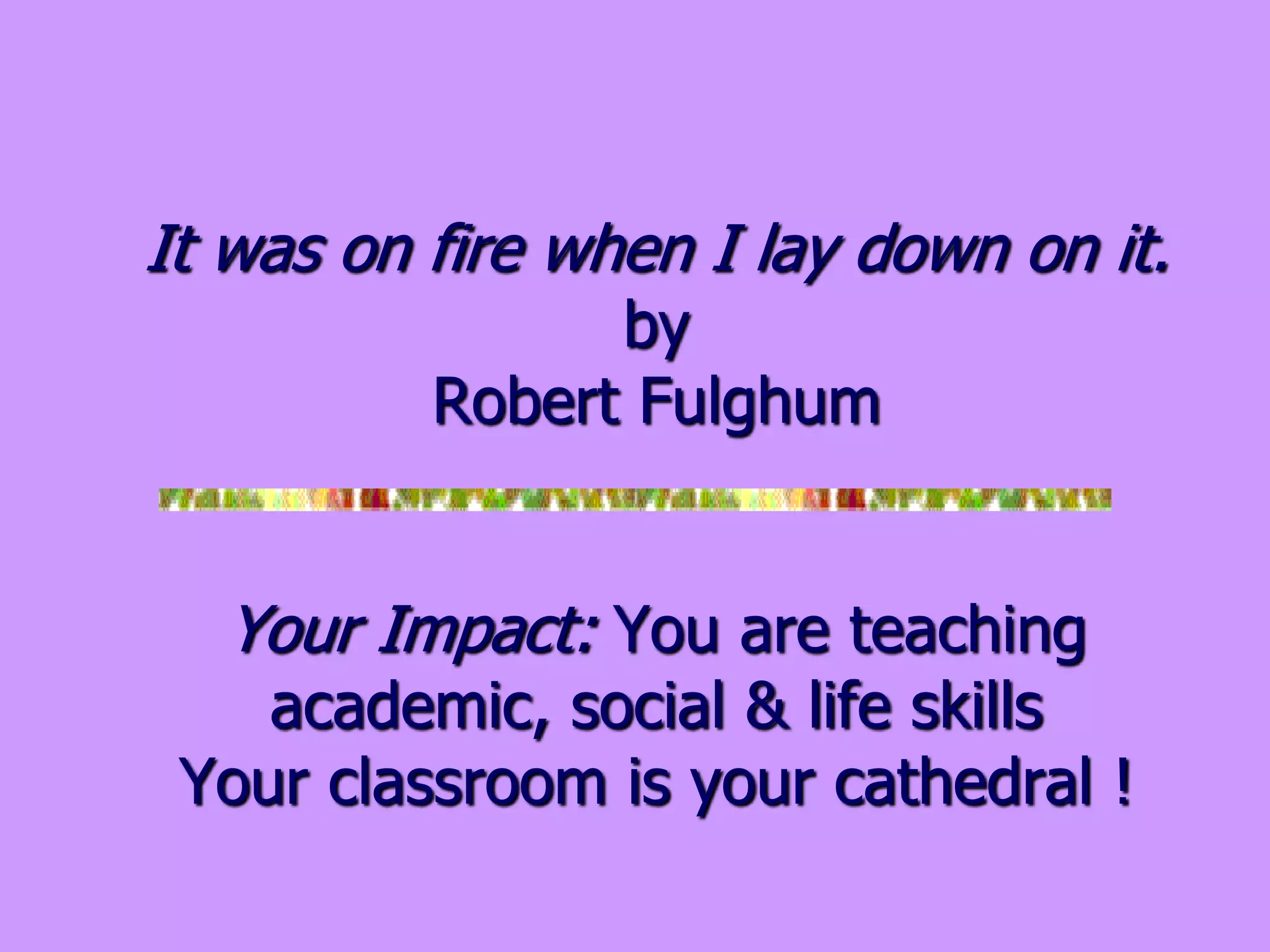 It was on fire when I lay down on it.
by
Robert Fulghum
Your Impact: You are teaching
academic, social & life skills
Your classroom is your cathedral !
 