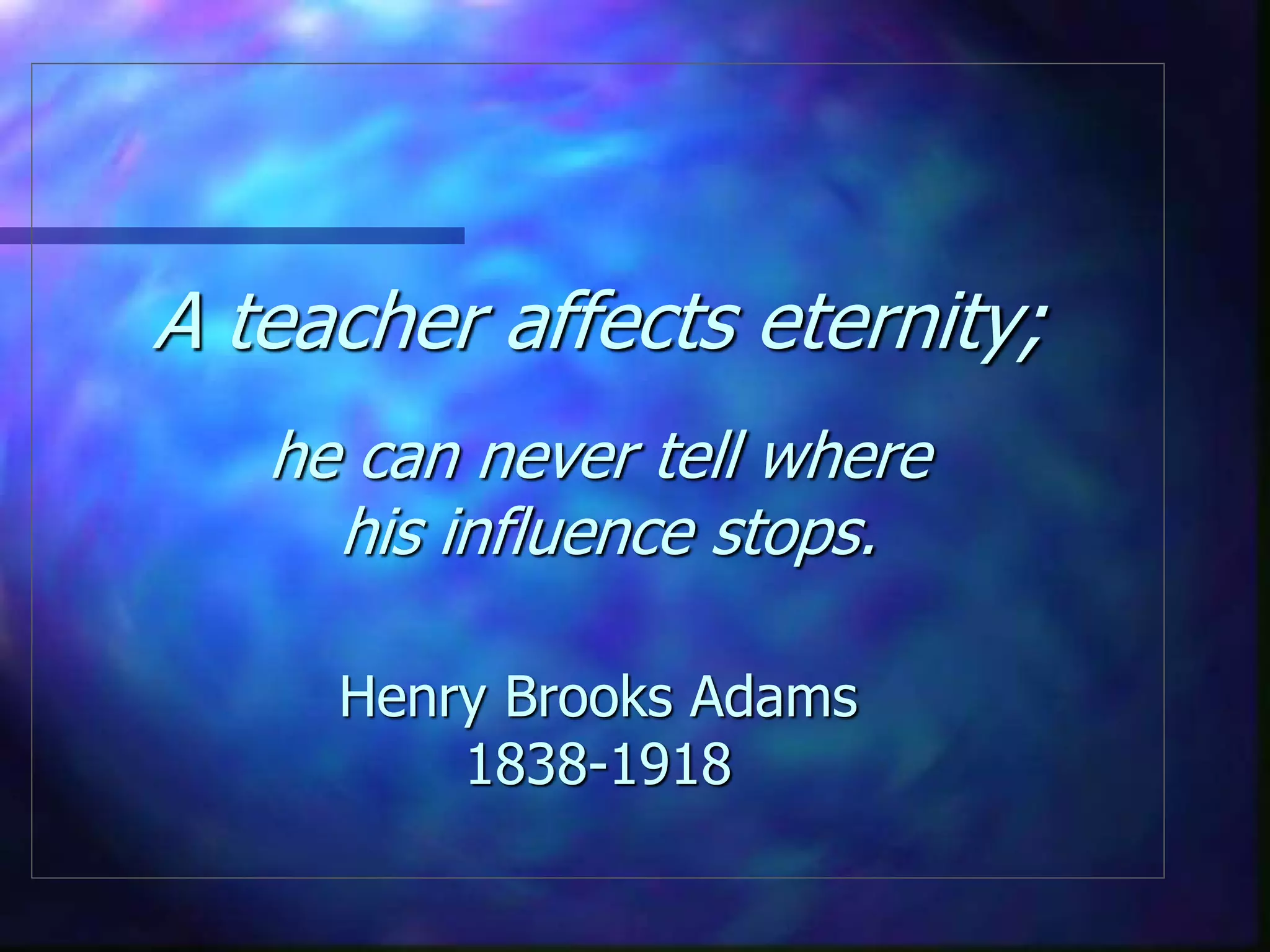 A teacher affects eternity;
he can never tell where
his influence stops.
Henry Brooks Adams
1838-1918
 