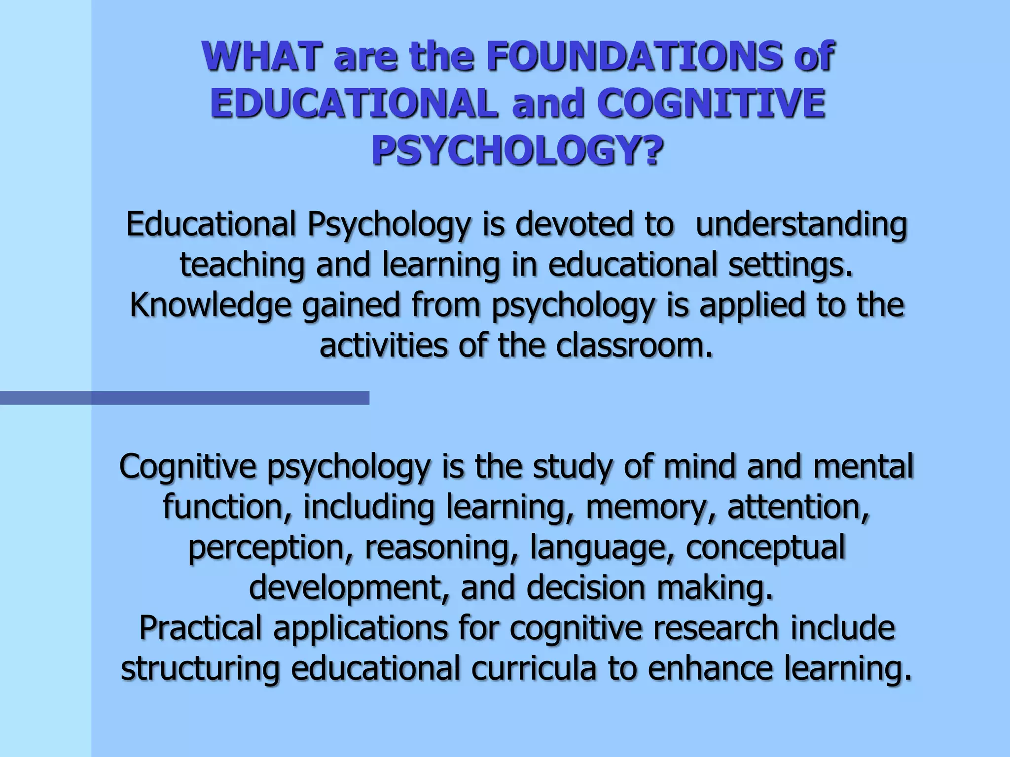 WHAT are the FOUNDATIONS of
EDUCATIONAL and COGNITIVE
PSYCHOLOGY?
Educational Psychology is devoted to understanding
teaching and learning in educational settings.
Knowledge gained from psychology is applied to the
activities of the classroom.
Cognitive psychology is the study of mind and mental
function, including learning, memory, attention,
perception, reasoning, language, conceptual
development, and decision making.
Practical applications for cognitive research include
structuring educational curricula to enhance learning.
 