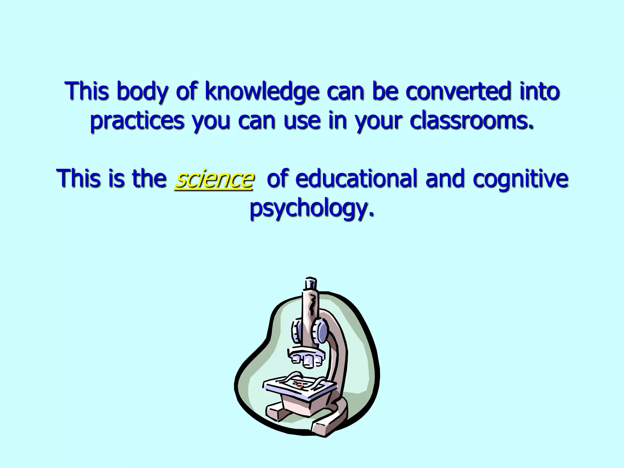 This body of knowledge can be converted into
practices you can use in your classrooms.
This is the science of educational and cognitive
psychology.
 