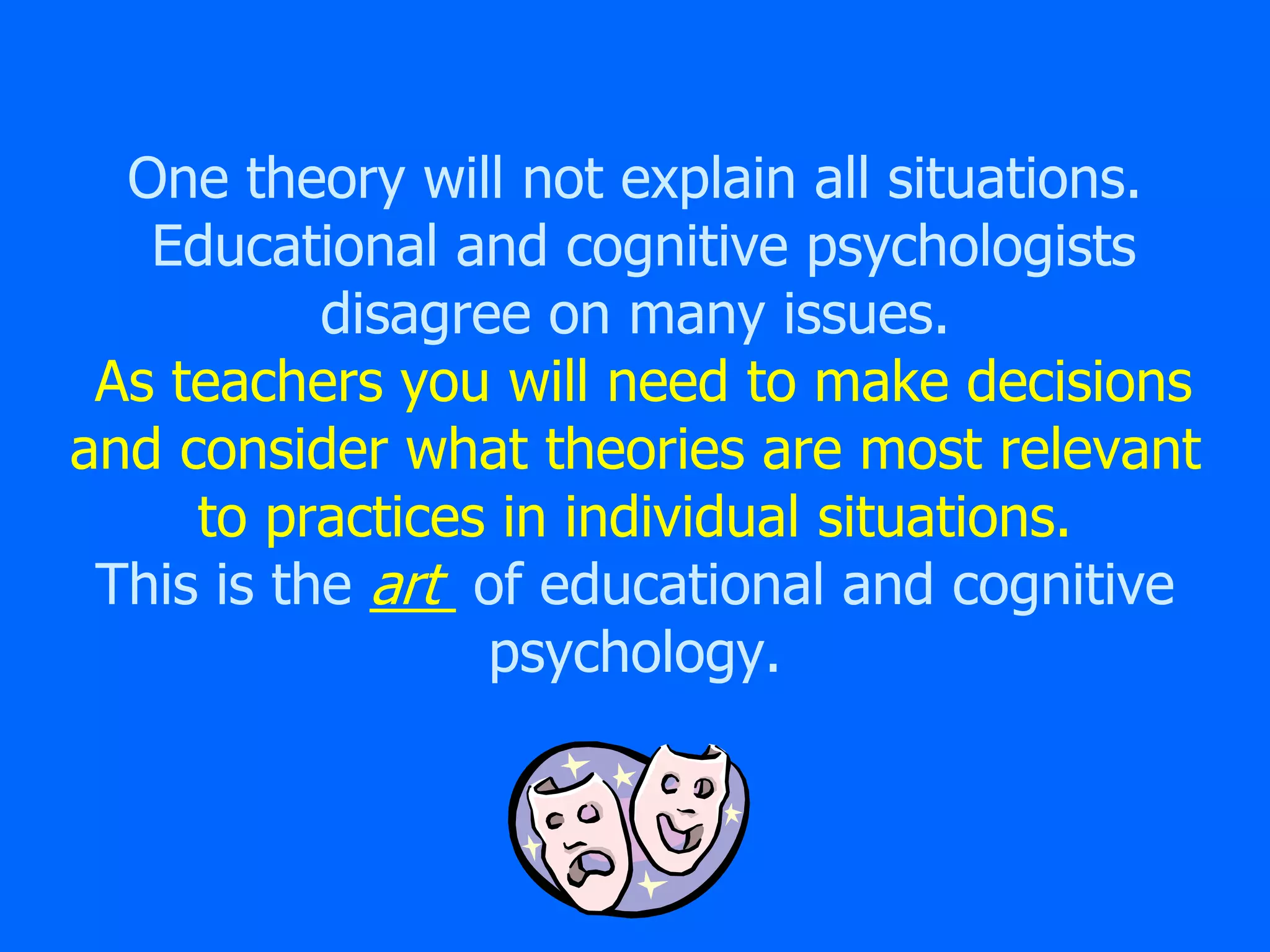 One theory will not explain all situations.
Educational and cognitive psychologists
disagree on many issues.
As teachers you will need to make decisions
and consider what theories are most relevant
to practices in individual situations.
This is the art of educational and cognitive
psychology.
 