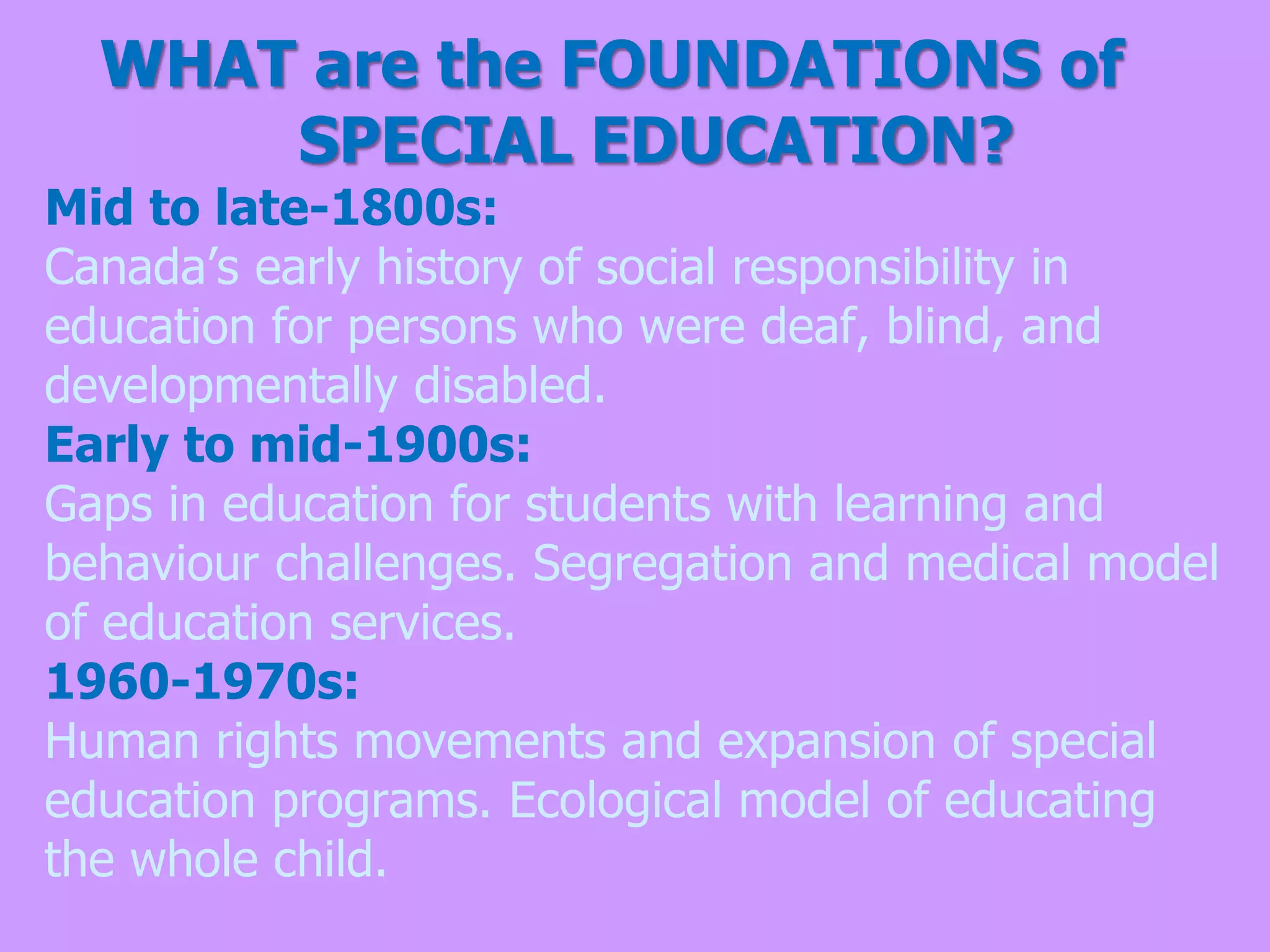 WHAT are the FOUNDATIONS of
SPECIAL EDUCATION?
Mid to late-1800s:
Canada’s early history of social responsibility in
education for persons who were deaf, blind, and
developmentally disabled.
Early to mid-1900s:
Gaps in education for students with learning and
behaviour challenges. Segregation and medical model
of education services.
1960-1970s:
Human rights movements and expansion of special
education programs. Ecological model of educating
the whole child.
 
