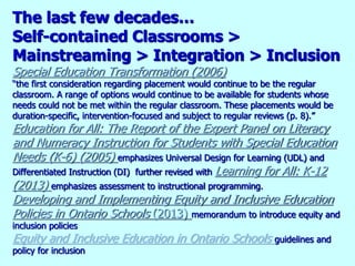 The last few decades…
Self-contained Classrooms >
Mainstreaming > Integration > Inclusion
Special Education Transformation (2006)
“the first consideration regarding placement would continue to be the regular
classroom. A range of options would continue to be available for students whose
needs could not be met within the regular classroom. These placements would be
duration-specific, intervention-focused and subject to regular reviews (p. 8).”
Education for All: The Report of the Expert Panel on Literacy
and Numeracy Instruction for Students with Special Education
Needs (K-6) (2005) emphasizes Universal Design for Learning (UDL) and
Differentiated Instruction (DI) further revised with Learning for All: K-12
(2013) emphasizes assessment to instructional programming.
Developing and Implementing Equity and Inclusive Education
Policies in Ontario Schools (2013) memorandum to introduce equity and
inclusion policies
Equity and Inclusive Education in Ontario Schools guidelines and
policy for inclusion
 