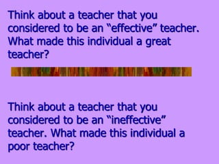 Think about a teacher that you
considered to be an “effective” teacher.
What made this individual a great
teacher?
Think about a teacher that you
considered to be an “ineffective”
teacher. What made this individual a
poor teacher?
 