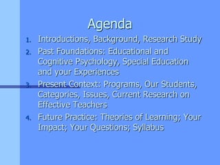 Agenda
1. Introductions, Background, Research Study
2. Past Foundations: Educational and
Cognitive Psychology, Special Education
and your Experiences
3. Present Context: Programs, Our Students,
Categories, Issues, Current Research on
Effective Teachers
4. Future Practice: Theories of Learning; Your
Impact; Your Questions; Syllabus
 