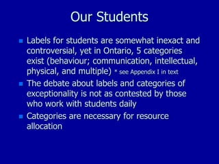 Our Students
 Labels for students are somewhat inexact and
controversial, yet in Ontario, 5 categories
exist (behaviour; communication, intellectual,
physical, and multiple) * see Appendix I in text
 The debate about labels and categories of
exceptionality is not as contested by those
who work with students daily
 Categories are necessary for resource
allocation
 