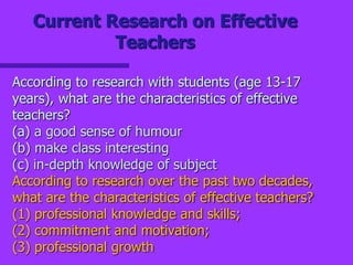 Current Research on Effective
Teachers
According to research with students (age 13-17
years), what are the characteristics of effective
teachers?
(a) a good sense of humour
(b) make class interesting
(c) in-depth knowledge of subject
According to research over the past two decades,
what are the characteristics of effective teachers?
(1) professional knowledge and skills;
(2) commitment and motivation;
(3) professional growth
 