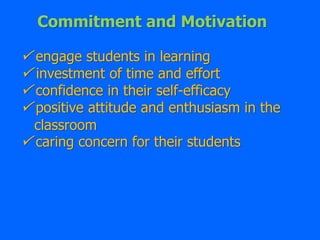 Commitment and Motivation
 engage students in learning
 investment of time and effort
 confidence in their self-efficacy
 positive attitude and enthusiasm in the
classroom
 caring concern for their students
 