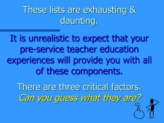 These lists are exhausting &
daunting.
It is unrealistic to expect that your
pre-service teacher education
experiences will provide you with all
of these components.
There are three critical factors.
Can you guess what they are?
 