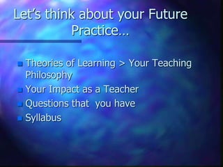 Let’s think about your Future
Practice…
 Theories of Learning > Your Teaching
Philosophy
 Your Impact as a Teacher
 Questions that you have
 Syllabus
 