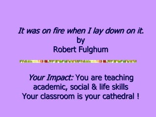 It was on fire when I lay down on it.
by
Robert Fulghum
Your Impact: You are teaching
academic, social & life skills
Your classroom is your cathedral !
 