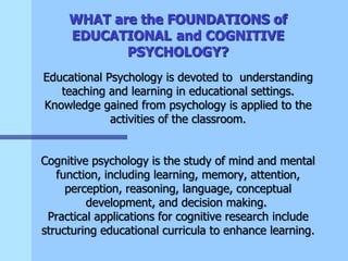 WHAT are the FOUNDATIONS of
EDUCATIONAL and COGNITIVE
PSYCHOLOGY?
Educational Psychology is devoted to understanding
teaching and learning in educational settings.
Knowledge gained from psychology is applied to the
activities of the classroom.
Cognitive psychology is the study of mind and mental
function, including learning, memory, attention,
perception, reasoning, language, conceptual
development, and decision making.
Practical applications for cognitive research include
structuring educational curricula to enhance learning.
 