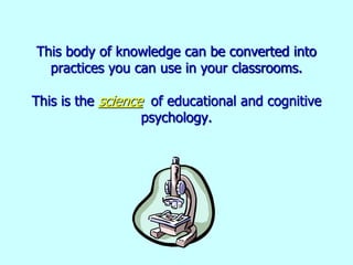 This body of knowledge can be converted into
practices you can use in your classrooms.
This is the science of educational and cognitive
psychology.
 