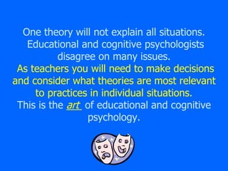 One theory will not explain all situations.
Educational and cognitive psychologists
disagree on many issues.
As teachers you will need to make decisions
and consider what theories are most relevant
to practices in individual situations.
This is the art of educational and cognitive
psychology.
 