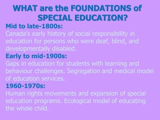 WHAT are the FOUNDATIONS of
SPECIAL EDUCATION?
Mid to late-1800s:
Canada’s early history of social responsibility in
education for persons who were deaf, blind, and
developmentally disabled.
Early to mid-1900s:
Gaps in education for students with learning and
behaviour challenges. Segregation and medical model
of education services.
1960-1970s:
Human rights movements and expansion of special
education programs. Ecological model of educating
the whole child.
 