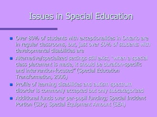 Issues in Special Education
 Over 80% of students with exceptionalities in Ontario are
in regular classrooms, but, just over 50% of students with
developmental disabilities are
 Alternative/specialized settings still exist, “when a special
class placement is made, it should be duration-specific
and intervention-focused” (Special Education
Transformation, 2006)
 Profile of learning disabilities and autism spectrum
disorder is commonly accepted but only subcategorized
 Additional funds over per-pupil funding; Special Incident
Portion (SIP); Special Equipment Amount (SEA)
 