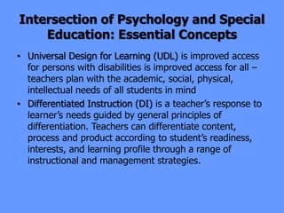 Intersection of Psychology and Special
Education: Essential Concepts
• Universal Design for Learning (UDL) is improved access
for persons with disabilities is improved access for all –
teachers plan with the academic, social, physical,
intellectual needs of all students in mind
• Differentiated Instruction (DI) is a teacher’s response to
learner’s needs guided by general principles of
differentiation. Teachers can differentiate content,
process and product according to student’s readiness,
interests, and learning profile through a range of
instructional and management strategies.
 