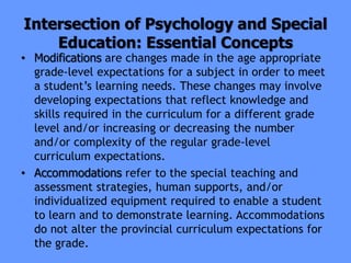 Intersection of Psychology and Special
Education: Essential Concepts
• Modifications are changes made in the age appropriate
grade-level expectations for a subject in order to meet
a student’s learning needs. These changes may involve
developing expectations that reflect knowledge and
skills required in the curriculum for a different grade
level and/or increasing or decreasing the number
and/or complexity of the regular grade-level
curriculum expectations.
• Accommodations refer to the special teaching and
assessment strategies, human supports, and/or
individualized equipment required to enable a student
to learn and to demonstrate learning. Accommodations
do not alter the provincial curriculum expectations for
the grade.
 