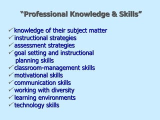“Professional Knowledge & Skills”
 knowledge of their subject matter
 instructional strategies
 assessment strategies
 goal setting and instructional
planning skills
 classroom-management skills
 motivational skills
 communication skills
 working with diversity
 learning environments
 technology skills
 