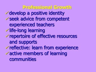 Professional Growth
 develop a positive identity
 seek advice from competent
experienced teachers
 life-long learning
 repertoire of effective resources
and supports
 reflective: learn from experience
 active members of learning
communities
 