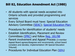 Bill 82, Education Amendment Act (1980)
• All students with special needs accepted into
Ontario schools and provided programming and
services
• Every School Board must have: Special Education
Advisory Committee (SEAC); Special Education Plan;
Procedures for identification of students’ needs
• Establish Identification, Placement and Review
Committees (IPRC) and follow Reg. 181/98
• Parent involvement and Appeal Process (3-member
Appeal Board agrees/disagrees and recommends; school board
considers and decides; implementation OR Special Education
Tribunal)
• Procedures for Individual Education Plan (IEPs)
 
