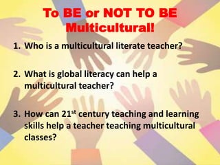 To BE or NOT TO BE
Multicultural!
1. Who is a multicultural literate teacher?
2. What is global literacy can help a
multicultural teacher?
3. How can 21st century teaching and learning
skills help a teacher teaching multicultural
classes?