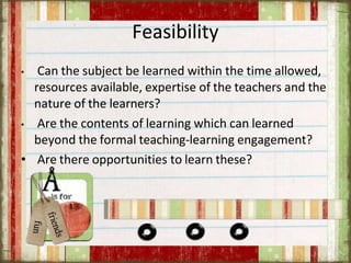 Feasibility
• Can the subject be learned within the time allowed,
resources available, expertise of the teachers and the
nature of the learners?
• Are the contents of learning which can learned
beyond the formal teaching-learning engagement?
• Are there opportunities to learn these?
 