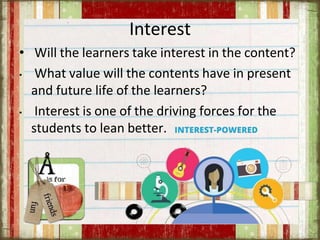 Interest
• Will the learners take interest in the content?
• What value will the contents have in present
and future life of the learners?
• Interest is one of the driving forces for the
students to lean better.
 