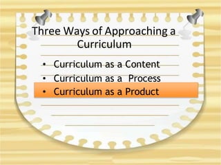 Three Ways of Approaching a
Curriculum
• Curriculum as a Content
• Curriculum as a Process
• Curriculum as a Product
 