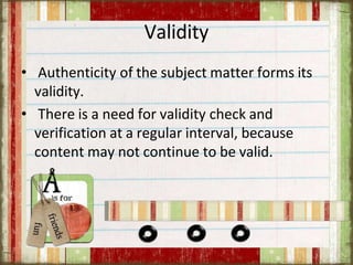 Validity
• Authenticity of the subject matter forms its
validity.
• There is a need for validity check and
verification at a regular interval, because
content may not continue to be valid.
 
