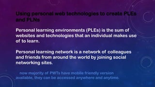 Using personal web technologies to create PLEs
and PLNs
Personal learning environments (PLEs) is the sum of
websites and technologies that an individual makes use
of to learn.
Personal learning network is a network of colleagues
and friends from around the world by joining social
networking sites.
now majority of PWTs have mobile friendly version
available, they can be accessed anywhere and anytime.
 