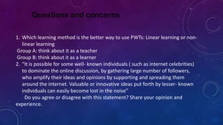 Questions and concerns
1. Which learning method is the better way to use PWTs: Linear learning or non-
linear learning
Group A: think about it as a teacher
Group B: think about it as a learner
2. “It is possible for some well- known individuals ( such as internet celebrities)
to dominate the online discussion, by gathering large number of followers,
who amplify their ideas and opinions by supporting and spreading them
around the internet. Valuable or innovative ideas put forth by lesser- known
individuals can easily become lost in the noise”
Do you agree or disagree with this statement? Share your opinion and
experience.
 