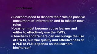 Conclusion
Learners need to discard their role as passive
consumers of information and to take on new
roles
Learner must become active learner and
editor to effectively use the PWTs.
Teachers and trainers can encourage the use
of PWTs, but true quality and effectiveness of
a PLE or PLN depends on the learners
him/herself.
 
