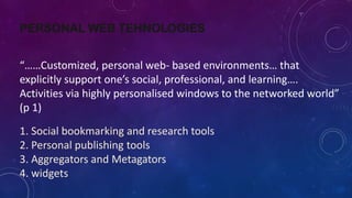 PERSONAL WEB TEHNOLOGIES
“……Customized, personal web- based environments… that
explicitly support one’s social, professional, and learning….
Activities via highly personalised windows to the networked world”
(p 1)
1. Social bookmarking and research tools
2. Personal publishing tools
3. Aggregators and Metagators
4. widgets
 