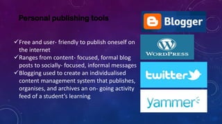Personal publishing tools
Free and user- friendly to publish oneself on
the internet
Ranges from content- focused, formal blog
posts to socially- focused, informal messages
Blogging used to create an individualised
content management system that publishes,
organises, and archives an on- going activity
feed of a student’s learning
 
