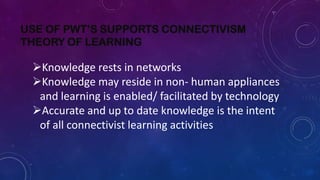 USE OF PWT’S SUPPORTS CONNECTIVISM
THEORY OF LEARNING
Knowledge rests in networks
Knowledge may reside in non- human appliances
and learning is enabled/ facilitated by technology
Accurate and up to date knowledge is the intent
of all connectivist learning activities
 