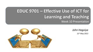 EDUC 9701 – Effective Use of ICT for
Learning and Teaching
Week 10 Presentation
John Hagoiya
21st May 2013
 