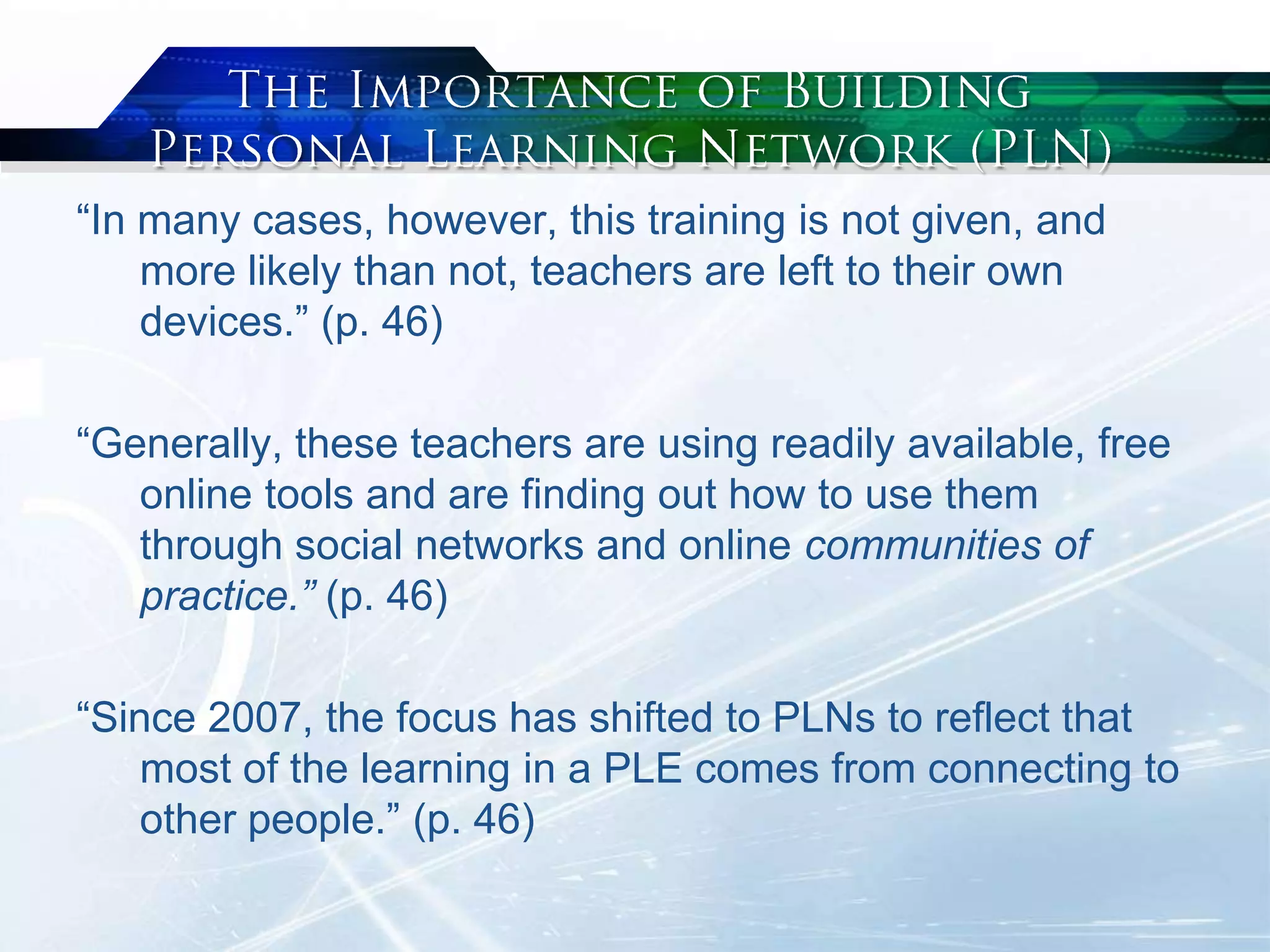 “In many cases, however, this training is not given, and
more likely than not, teachers are left to their own
devices.” (p. 46)
“Generally, these teachers are using readily available, free
online tools and are finding out how to use them
through social networks and online communities of
practice.” (p. 46)
“Since 2007, the focus has shifted to PLNs to reflect that
most of the learning in a PLE comes from connecting to
other people.” (p. 46)
 