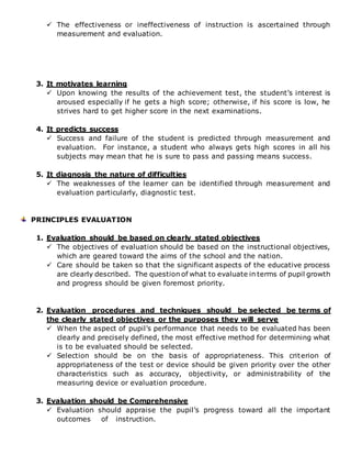  The effectiveness or ineffectiveness of instruction is ascertained through
measurement and evaluation.
3. It motivates learning
 Upon knowing the results of the achievement test, the student’s interest is
aroused especially if he gets a high score; otherwise, if his score is low, he
strives hard to get higher score in the next examinations.
4. It predicts success
 Success and failure of the student is predicted through measurement and
evaluation. For instance, a student who always gets high scores in all his
subjects may mean that he is sure to pass and passing means success.
5. It diagnosis the nature of difficulties
 The weaknesses of the learner can be identified through measurement and
evaluation particularly, diagnostic test.
PRINCIPLES EVALUATION
1. Evaluation should be based on clearly stated objectives
 The objectives of evaluation should be based on the instructional objectives,
which are geared toward the aims of the school and the nation.
 Care should be taken so that the significant aspects of the educative process
are clearly described. The question of what to evaluate in terms of pupil growth
and progress should be given foremost priority.
2. Evaluation procedures and techniques should be selected be terms of
the clearly stated objectives or the purposes they will serve
 When the aspect of pupil’s performance that needs to be evaluated has been
clearly and precisely defined, the most effective method for determining what
is to be evaluated should be selected.
 Selection should be on the basis of appropriateness. This criterion of
appropriateness of the test or device should be given priority over the other
characteristics such as accuracy, objectivity, or administrability of the
measuring device or evaluation procedure.
3. Evaluation should be Comprehensive
 Evaluation should appraise the pupil’s progress toward all the important
outcomes of instruction.
 